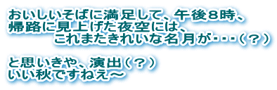 おいしいそばに満足して、午後8時、 帰路に見上げた夜空には、これまたきれいな名月が・・・ いい秋ですねえ~
